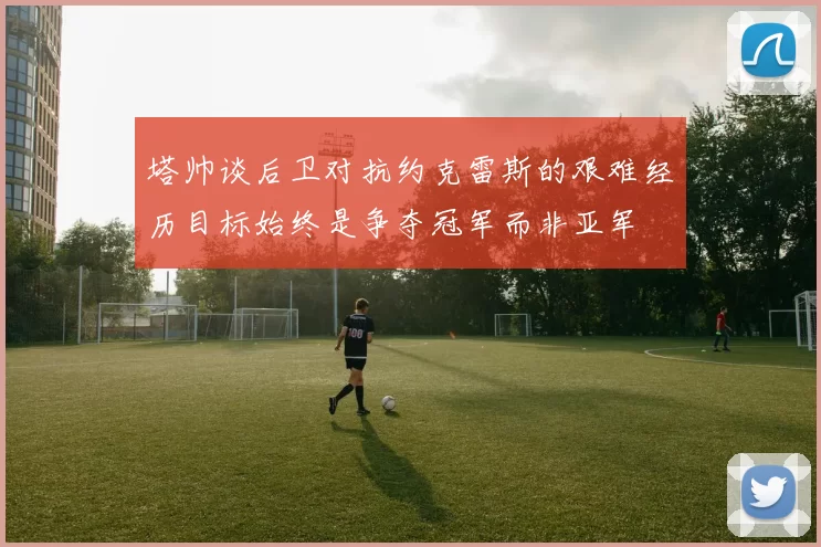 塔帅谈后卫对抗约克雷斯的艰难经历目标始终是争夺冠军而非亚军