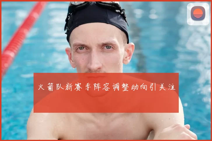 火箭队新赛季阵容调整动向引关注