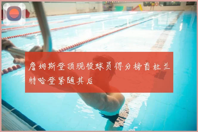詹姆斯登顶现役球员得分榜首杜兰特哈登紧随其后