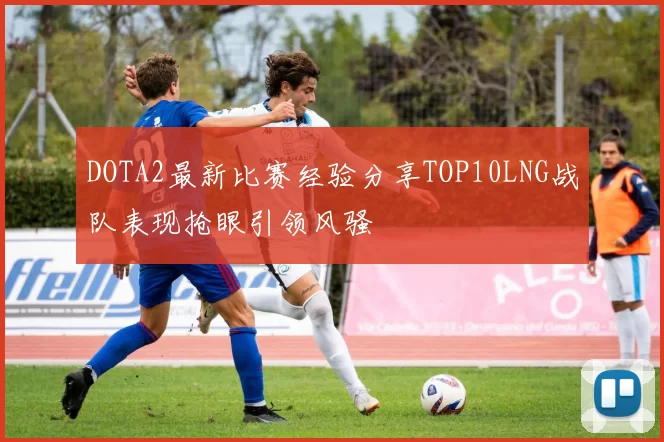 DOTA2最新比赛经验分享TOP10LNG战队表现抢眼引领风骚