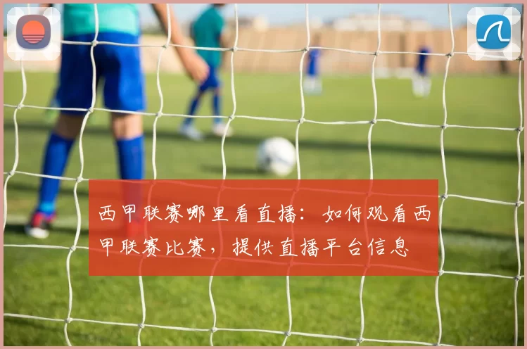 西甲联赛哪里看直播：如何观看西甲联赛比赛，提供直播平台信息