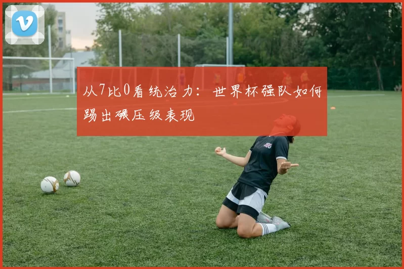 从7比0看统治力：世界杯强队如何踢出碾压级表现