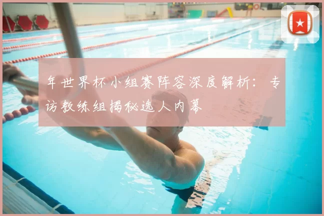 年世界杯小组赛阵容深度解析:专访教练组揭秘选人内幕