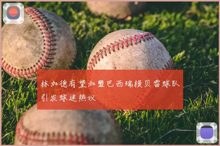 林加德有望加盟巴西瑞模贝雷球队引发球迷热议