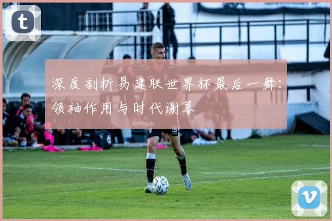深度剖析易建联世界杯最后一舞：领袖作用与时代谢幕