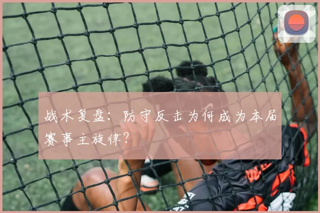 战术复盘:防守反击为何成为本届赛事主旋律?