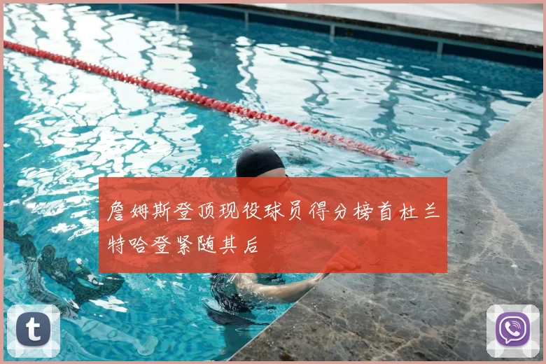 詹姆斯登顶现役球员得分榜首杜兰特哈登紧随其后